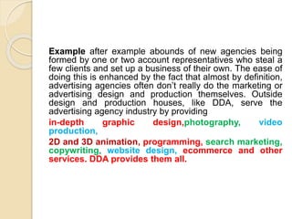 Example after example abounds of new agencies being
formed by one or two account representatives who steal a
few clients and set up a business of their own. The ease of
doing this is enhanced by the fact that almost by definition,
advertising agencies often don’t really do the marketing or
advertising design and production themselves. Outside
design and production houses, like DDA, serve the
advertising agency industry by providing
in-depth graphic design,photography, video
production,
2D and 3D animation, programming, search marketing,
copywriting, website design, ecommerce and other
services. DDA provides them all.
 