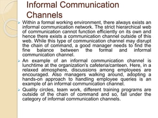 Informal Communication
Channels
 Within a formal working environment, there always exists an
informal communication network. The strict hierarchical web
of communication cannot function efficiently on its own and
hence there exists a communication channel outside of this
web. While this type of communication channel may disrupt
the chain of command, a good manager needs to find the
fine balance between the formal and informal
communication channel.
 An example of an informal communication channel is
lunchtime at the organization's cafeteria/canteen. Here, in a
relaxed atmosphere, discussions among employees are
encouraged. Also managers walking around, adopting a
hands-on approach to handling employee queries is an
example of an informal communication channel.
 Quality circles, team work, different training programs are
outside of the chain of command and so, fall under the
category of informal communication channels.
 