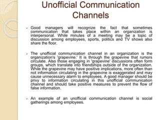 Unofficial Communication
Channels
 Good managers will recognize the fact that sometimes
communication that takes place within an organization is
interpersonal. While minutes of a meeting may be a topic of
discussion among employees, sports, politics and TV shows also
share the floor.
 The unofficial communication channel in an organization is the
organization's 'grapevine.' It is through the grapevine that rumors
circulate. Also those engaging in 'grapevine' discussions often form
groups, which translate into friendships outside of the organization.
While the grapevine may have positive implications, more often than
not information circulating in the grapevine is exaggerated and may
cause unnecessary alarm to employees. A good manager should be
privy to information circulating in this unofficial communication
channel and should take positive measures to prevent the flow of
false information.
 An example of an unofficial communication channel is social
gatherings among employees.
 