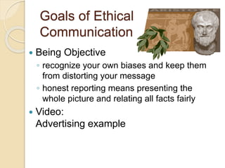 Goals of Ethical
Communication
 Being Objective
◦ recognize your own biases and keep them
from distorting your message
◦ honest reporting means presenting the
whole picture and relating all facts fairly
 Video:
Advertising example
 
