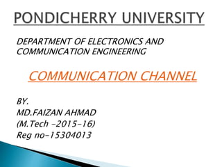 DEPARTMENT OF ELECTRONICS AND
COMMUNICATION ENGINEERING
COMMUNICATION CHANNEL
BY.
MD.FAIZAN AHMAD
(M.Tech -2015-16)
Reg no-15304013
 