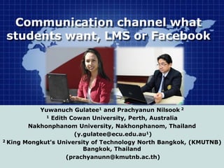 Communication channel what
students want, LMS or Facebook
Yuwanuch Gulatee1 and Prachyanun Nilsook 2
1 Edith Cowan University, Perth, Australia
Nakhonphanom University, Nakhonphanom, Thailand
(y.gulatee@ecu.edu.au1)
2 King Mongkut's University of Technology North Bangkok, (KMUTNB)
Bangkok, Thailand
(prachyanunn@kmutnb.ac.th)
 