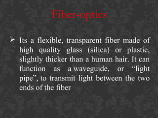 Fiber-optics
 Its a flexible, transparent fiber made of
high quality glass (silica) or plastic,
slightly thicker than a human hair. It can
function as a waveguide, or “light
pipe”, to transmit light between the two
ends of the fiber

 