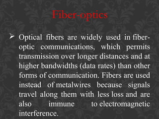 Fiber-optics
 Optical fibers are widely used in fiberoptic communications, which permits
transmission over longer distances and at
higher bandwidths (data rates) than other
forms of communication. Fibers are used
instead of metalwires because signals
travel along them with less loss and are
also
immune
to electromagnetic
interference.

 