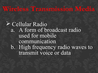 Wireless Transmission Media
 Cellular Radio
a. A form of broadcast radio
used for mobile
communication
b. High frequency radio waves to
transmit voice or data

 