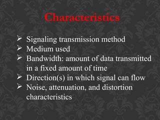 Characteristics
 Signaling transmission method
 Medium used
 Bandwidth: amount of data transmitted
in a fixed amount of time
 Direction(s) in which signal can flow
 Noise, attenuation, and distortion
characteristics

 