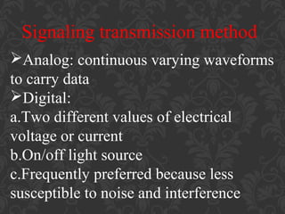 Signaling transmission method
Analog: continuous varying waveforms
to carry data
Digital:
a.Two different values of electrical
voltage or current
b.On/off light source
c.Frequently preferred because less
susceptible to noise and interference

 