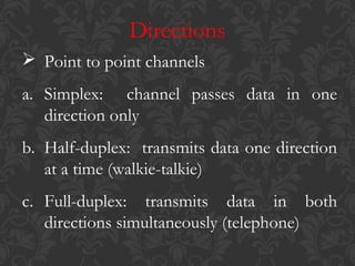 Directions
 Point to point channels
a. Simplex: channel passes data in one
direction only
b. Half-duplex: transmits data one direction
at a time (walkie-talkie)
c. Full-duplex: transmits data in both
directions simultaneously (telephone)

 