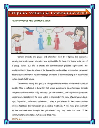 41 | P a g e
FILIPINO VALUES AND COMMUNICATION
Certain artifacts are prized and cherished most by Filipinos like economic
security, the family, group, education, and spiritual life. Of these, the desire to be part of
a group stands out and it affects the communication process significantly. The
predisposition to listen to others or be listened to can be either improved or hampered
depending on whether or not the message or means of communicating is in accord with
certain deeply held values.
The need to belong to a group is stronger than the need to assert one's individual
identity. This is reflected in behavior that shows pakikisama (togetherness), Smooth
Interpersonal Relationship (SIR), tayo-tayo (us and we-ness), and bayanihan (unity and
cooperation). Nepotism in the work setting is practiced in the name of paternalism, tayo-
tayo, bayanihan, palakaran, palakasan. Using a go-between in the communication
process facilitates the transaction for a positive feed-back. A "no" reply given indirectly
by the communicatee through the go-between may help save the face of the
communicator and is not as hurting as a direct "no”.
 