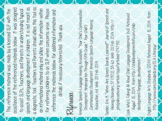 This
reference
material
was
made
by
a
licensed
SLP
with
the
assistance
of
the
referenced
materials
below.
It
was
designed
to
assist
SLPs,
Teachers,
and
Parents
in
understanding
typical
speech
and
language
development
in
children.
It
is
not
meant
as
a
diagnostic
tool.
Teachers
and
Parents
should
utilize
this
tool
as
an
informational
material
only
and
utilize
the
information
within
for
referring
children
to
an
SLP
when
concerns
arise.
Please
reference
the
materials
below
for
additional
information
and
details
if
necessary/interested.
Thank
you.
References:
American
Speech-Language
Hearing
Association.
“Your
Child’s
Communication
Development:
Kindergarten
Through
Fifth
Grade.
”
Your
Chil
d
’s
Communication
Devel
o
pment.
American
Speech-Language
Hearing
Association,
n.
d
.
Web.
20
Feb.
2014
Sander,
Eric
K.
“When
Are
Speech
Sounds
Learned?”
Journal
of
Speech
and
Hearing
Disorders
37
(1972);
55-63.
Web.
20
Feb.
2014.
http://
jshd.
p
ubs.
a
sha.
o
rg/article/aspx?articleid=1747192.
Look
Who’s
Talking!
All
About
Child
Language
Development.
(n.
d
.
)
.
Retrieved
August
15,
2014,
from
http://childdevelopmentinfo.
c
om/child-
development/language_development/
English
Language
Arts
Standards.
(2014).
Retrieved
August
15,
2014,
from
http://www.
c
orestandards.
o
rg/ELA-Literacy/
 