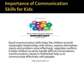 Good communication skills helps the children to build
meaningful relationships with others, express themselves
clearly and problem-solve effectively, negotiate conflicts.
It helps children to easily handle difficult conversations.
Communication classes in Pathankot help us to
communicate effectively with peoples.
http://vipstudies.in/
 