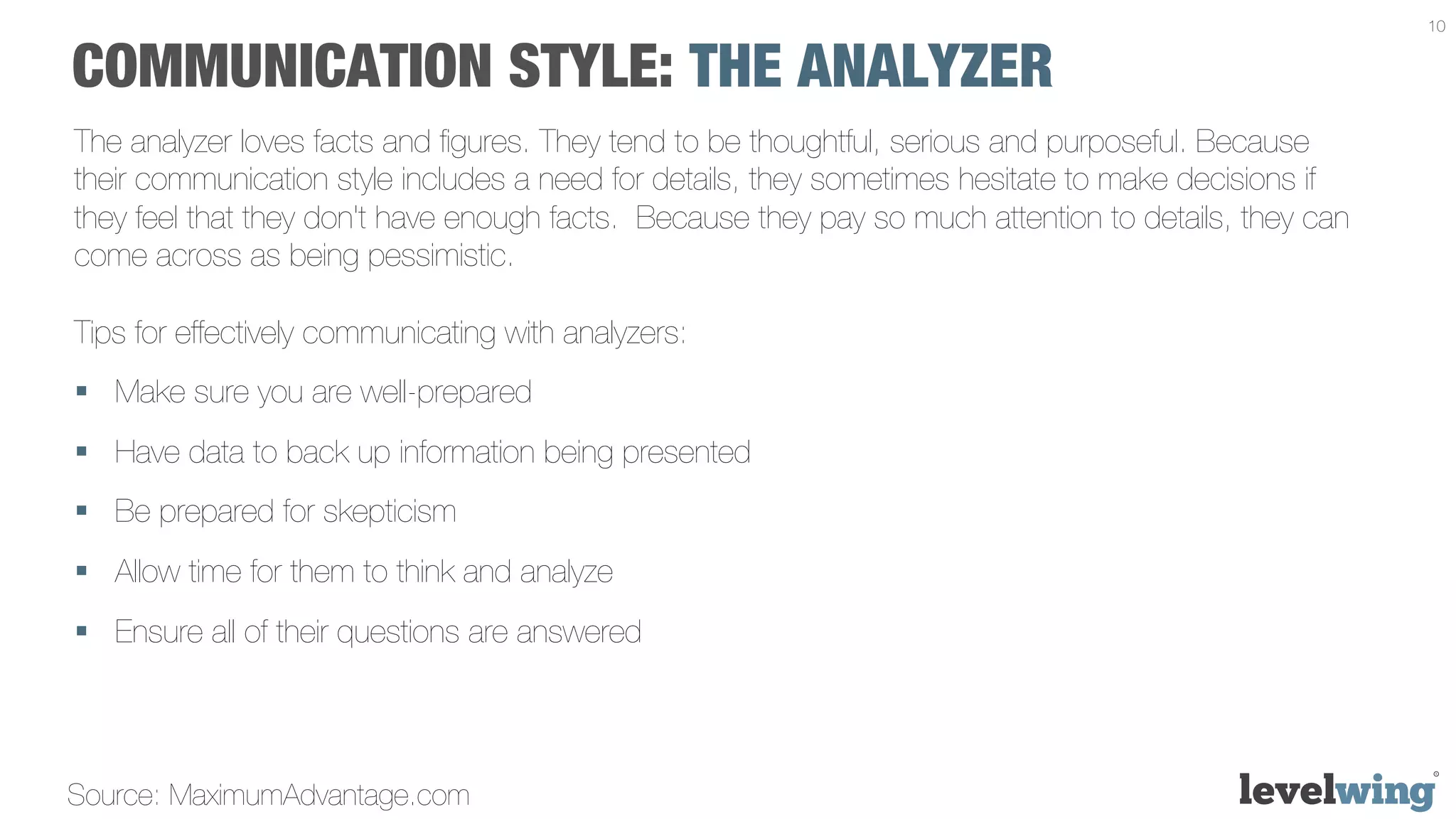 10


COMMUNICATION STYLE: THE ANALYZER
The analyzer loves facts and ﬁgures. They tend to be thoughtful, serious and purposeful. Because
their communication style includes a need for details, they sometimes hesitate to make decisions if
they feel that they don't have enough facts. Because they pay so much attention to details, they can
come across as being pessimistic.

Tips for effectively communicating with analyzers:
§  Make sure you are well-prepared
§  Have data to back up information being presented
§  Be prepared for skepticism
§  Allow time for them to think and analyze
§  Ensure all of their questions are answered




Source: MaximumAdvantage.com
 