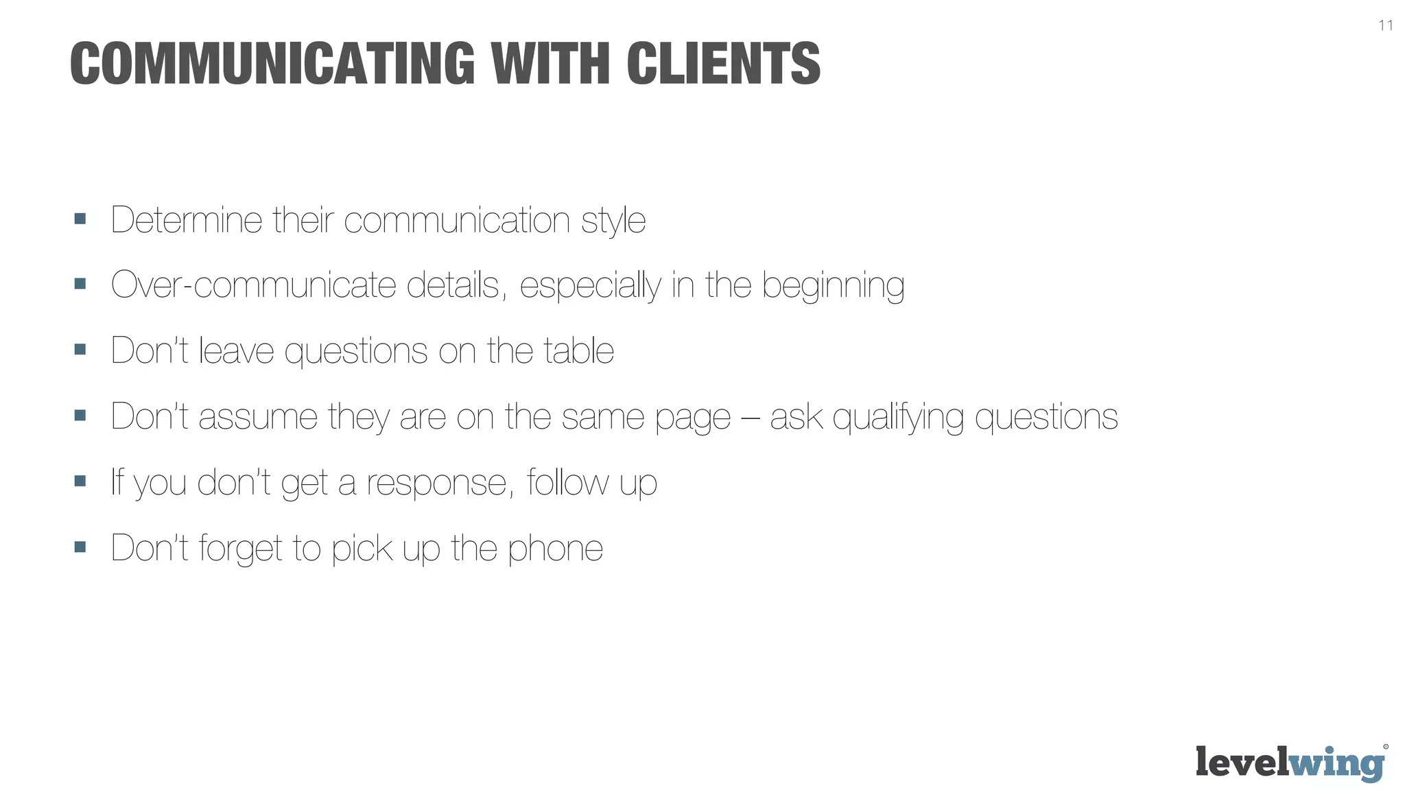 11


COMMUNICATING WITH CLIENTS

§  Determine their communication style
§  Over-communicate details, especially in the beginning
§  Don’t leave questions on the table
§  Don’t assume they are on the same page – ask qualifying questions
§  If you don’t get a response, follow up
§  Don’t forget to pick up the phone
 