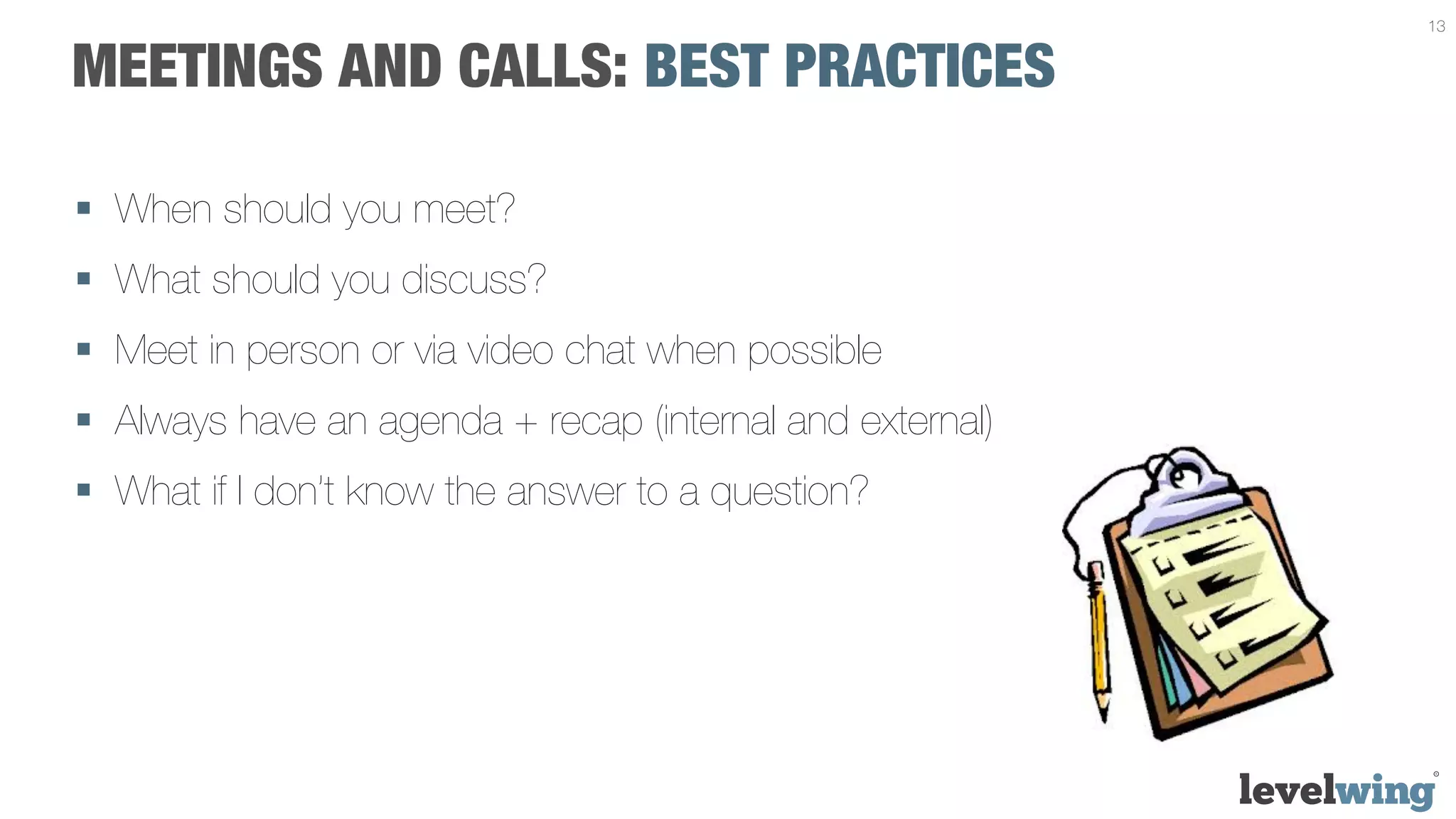 13


MEETINGS AND CALLS: BEST PRACTICES

§  When should you meet?
§  What should you discuss?
§  Meet in person or via video chat when possible
§  Always have an agenda + recap (internal and external)
§  What if I don’t know the answer to a question?
 