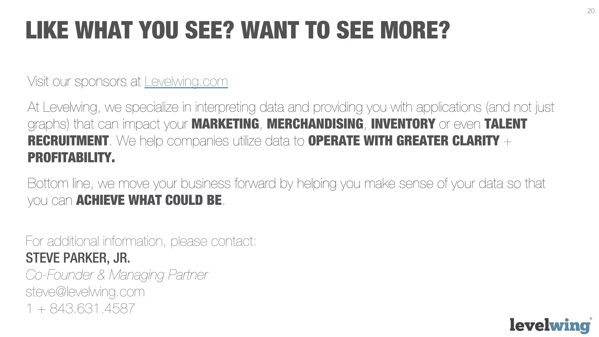 20


LIKE WHAT YOU SEE? WANT TO SEE MORE?
Visit our sponsors at Levelwing.com
At Levelwing, we specialize in interpreting data and providing you with applications (and not just
graphs) that can impact your MARKETING, MERCHANDISING, INVENTORY or even TALENT
RECRUITMENT. We help companies utilize data to OPERATE WITH GREATER CLARITY +
PROFITABILITY.
Bottom line, we move your business forward by helping you make sense of your data so that
you can ACHIEVE WHAT COULD BE.

For additional information, please contact:
STEVE PARKER, JR.
Co-Founder & Managing Partner
steve@levelwing.com
1 + 843.631.4587
 