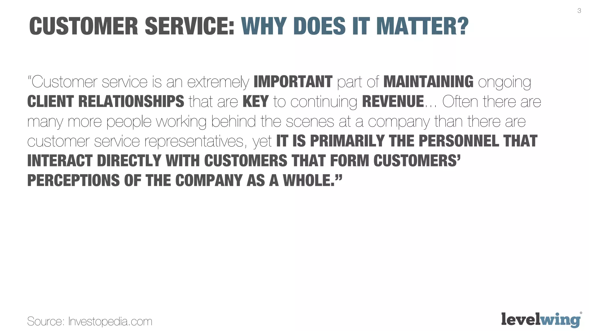 3


CUSTOMER SERVICE: WHY DOES IT MATTER?

“Customer service is an extremely IMPORTANT part of MAINTAINING ongoing
CLIENT RELATIONSHIPS that are KEY to continuing REVENUE... Often there are
many more people working behind the scenes at a company than there are
customer service representatives, yet IT IS PRIMARILY THE PERSONNEL THAT
INTERACT DIRECTLY WITH CUSTOMERS THAT FORM CUSTOMERS’
PERCEPTIONS OF THE COMPANY AS A WHOLE.” 




Source: Investopedia.com
 