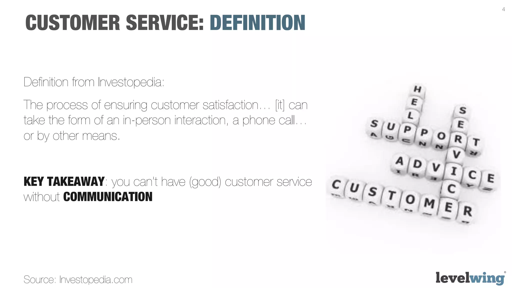 4


CUSTOMER SERVICE: DEFINITION

Deﬁnition from Investopedia:
The process of ensuring customer satisfaction… [it] can
take the form of an in-person interaction, a phone call…
or by other means.


KEY TAKEAWAY: you can’t have (good) customer service
without COMMUNICATION




Source: Investopedia.com
 