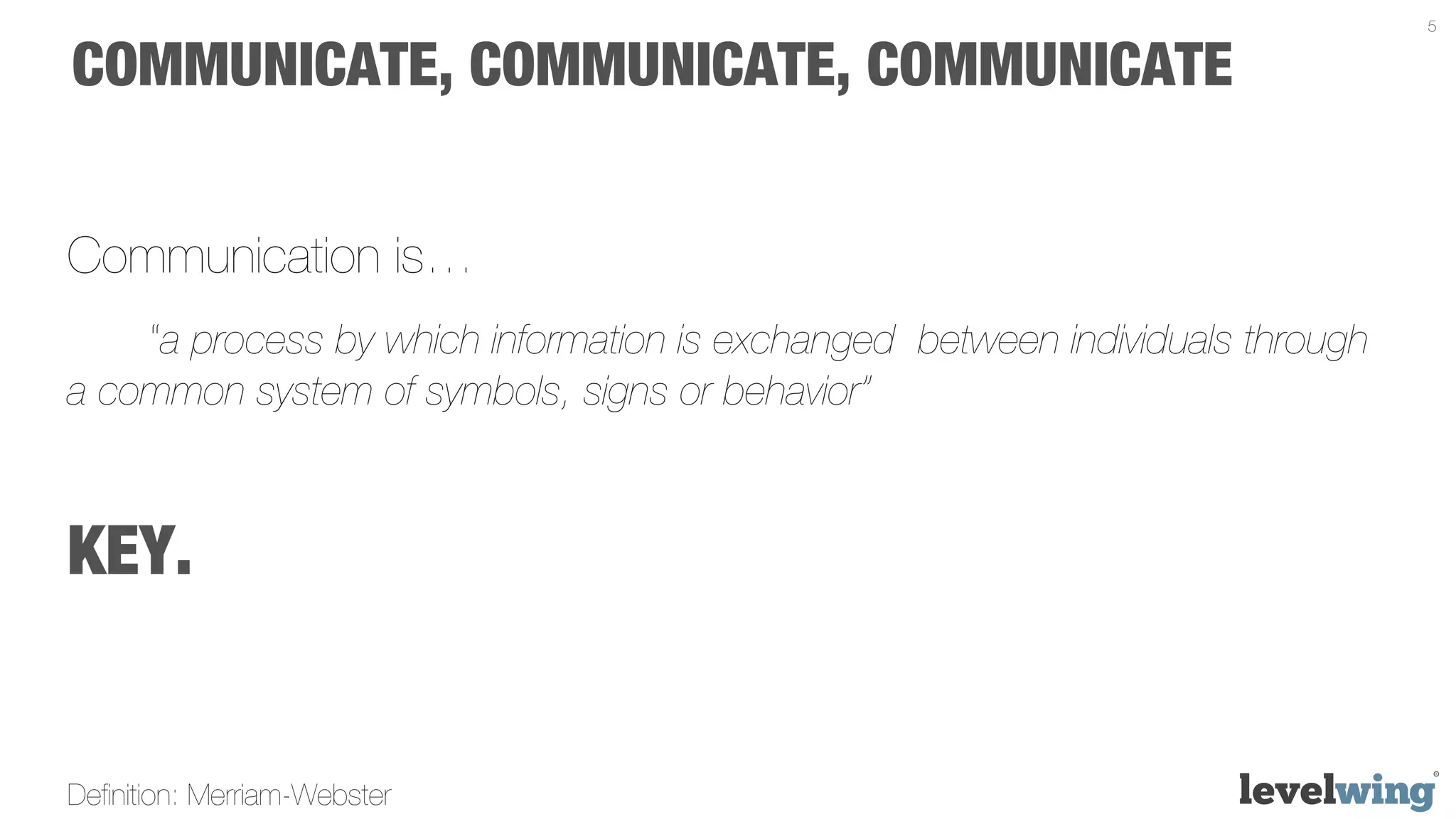 5


COMMUNICATE, COMMUNICATE, COMMUNICATE


Communication is…
    “a process by which information is exchanged between individuals through
a common system of symbols, signs or behavior”



KEY.


Deﬁnition: Merriam-Webster
 