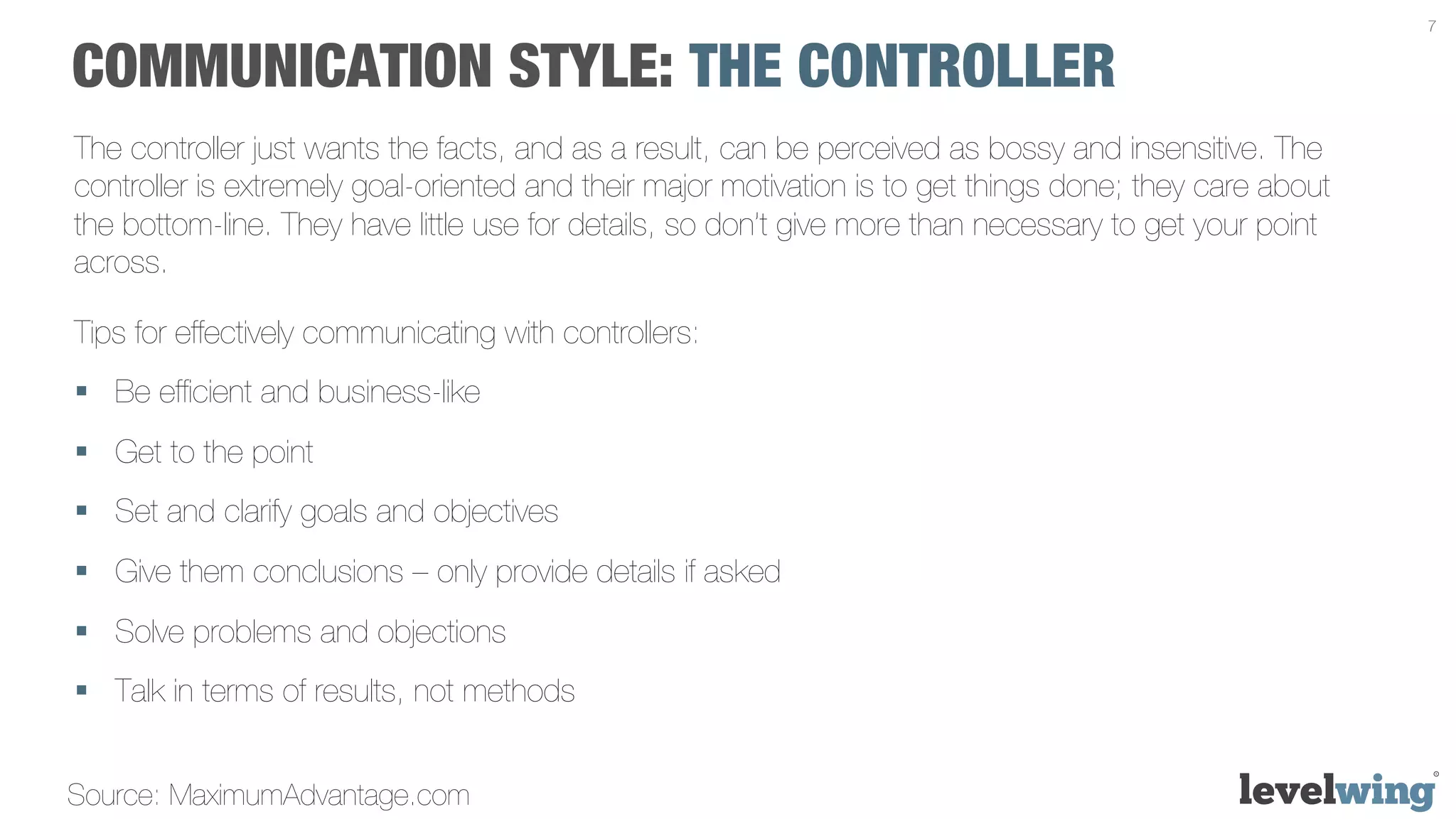 7


COMMUNICATION STYLE: THE CONTROLLER
The controller just wants the facts, and as a result, can be perceived as bossy and insensitive. The
controller is extremely goal-oriented and their major motivation is to get things done; they care about
the bottom-line. They have little use for details, so don’t give more than necessary to get your point
across.

Tips for effectively communicating with controllers:
§  Be efﬁcient and business-like
§  Get to the point
§  Set and clarify goals and objectives
§  Give them conclusions – only provide details if asked
§  Solve problems and objections
§  Talk in terms of results, not methods


Source: MaximumAdvantage.com
 