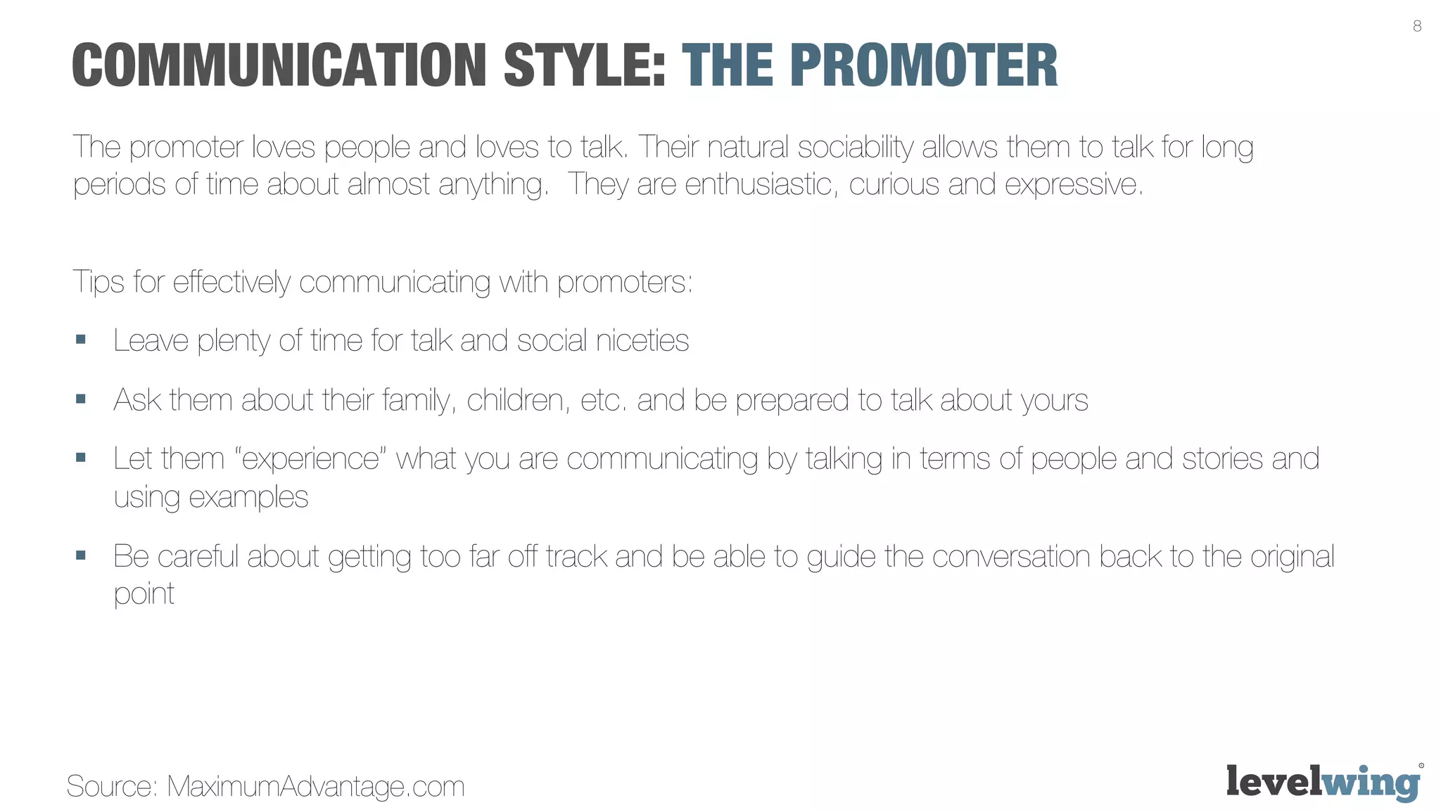 8


COMMUNICATION STYLE: THE PROMOTER
The promoter loves people and loves to talk. Their natural sociability allows them to talk for long
periods of time about almost anything. They are enthusiastic, curious and expressive.


Tips for effectively communicating with promoters:
§  Leave plenty of time for talk and social niceties
§  Ask them about their family, children, etc. and be prepared to talk about yours
§  Let them “experience” what you are communicating by talking in terms of people and stories and
    using examples
§  Be careful about getting too far off track and be able to guide the conversation back to the original
    point




Source: MaximumAdvantage.com
 