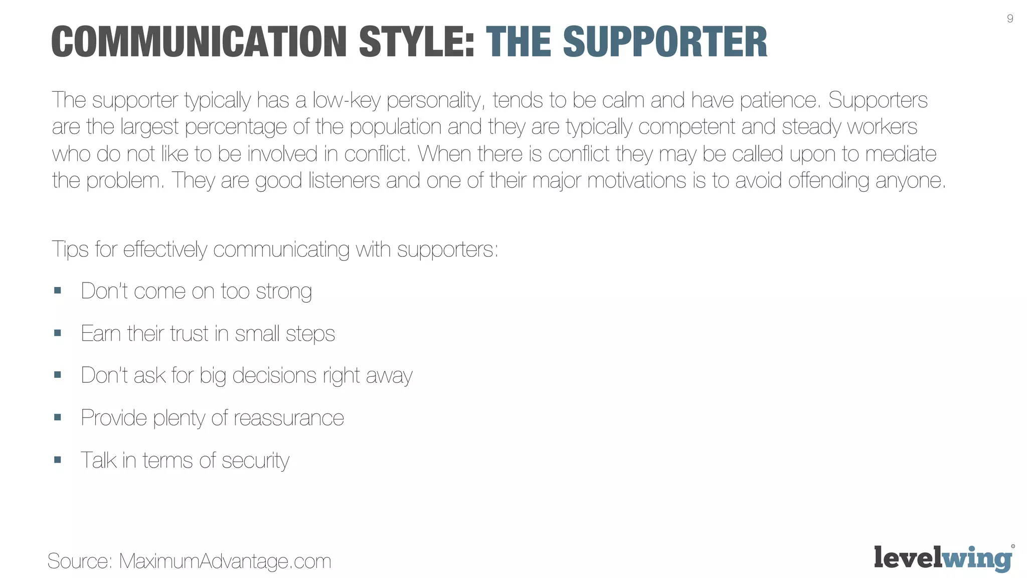 9


COMMUNICATION STYLE: THE SUPPORTER
The supporter typically has a low-key personality, tends to be calm and have patience. Supporters
are the largest percentage of the population and they are typically competent and steady workers
who do not like to be involved in conﬂict. When there is conﬂict they may be called upon to mediate
the problem. They are good listeners and one of their major motivations is to avoid offending anyone.


Tips for effectively communicating with supporters:
§  Don’t come on too strong
§  Earn their trust in small steps
§  Don’t ask for big decisions right away
§  Provide plenty of reassurance
§  Talk in terms of security



Source: MaximumAdvantage.com
 