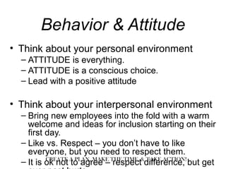Behavior & Attitude
• Think about your personal environment
– ATTITUDE is everything.
– ATTITUDE is a conscious choice.
– Lead with a positive attitude
• Think about your interpersonal environment
– Bring new employees into the fold with a warm
welcome and ideas for inclusion starting on their
first day.
– Like vs. Respect – you don’t have to like
everyone, but you need to respect them.
– It is ok not to agree – respect difference, but getCREATE A PLAN, MAKE THE TIME, & TAKE ACTION!
 