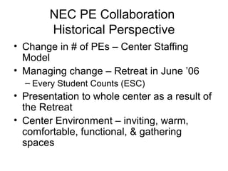 NEC PE Collaboration
Historical Perspective
• Change in # of PEs – Center Staffing
Model
• Managing change – Retreat in June ’06
– Every Student Counts (ESC)
• Presentation to whole center as a result of
the Retreat
• Center Environment – inviting, warm,
comfortable, functional, & gathering
spaces
 