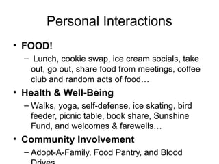 Personal Interactions
• FOOD!
– Lunch, cookie swap, ice cream socials, take
out, go out, share food from meetings, coffee
club and random acts of food…
• Health & Well-Being
– Walks, yoga, self-defense, ice skating, bird
feeder, picnic table, book share, Sunshine
Fund, and welcomes & farewells…
• Community Involvement
– Adopt-A-Family, Food Pantry, and Blood
 