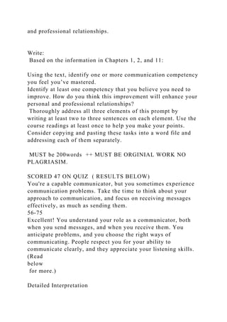 and professional relationships.
Write:
Based on the information in Chapters 1, 2, and 11:
Using the text, identify one or more communication competency
you feel you’ve mastered.
Identify at least one competency that you believe you need to
improve. How do you think this improvement will enhance your
personal and professional relationships?
Thoroughly address all three elements of this prompt by
writing at least two to three sentences on each element. Use the
course readings at least once to help you make your points.
Consider copying and pasting these tasks into a word file and
addressing each of them separately.
MUST be 200words ++ MUST BE ORGINIAL WORK NO
PLAGRIASIM.
SCORED 47 ON QUIZ ( RESULTS BELOW)
You're a capable communicator, but you sometimes experience
communication problems. Take the time to think about your
approach to communication, and focus on receiving messages
effectively, as much as sending them.
56-75
Excellent! You understand your role as a communicator, both
when you send messages, and when you receive them. You
anticipate problems, and you choose the right ways of
communicating. People respect you for your ability to
communicate clearly, and they appreciate your listening skills.
(Read
below
for more.)
Detailed Interpretation
 