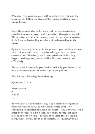 Whenever you communicate with someone else, you and the
other person follow the steps of the communication process
shown below.
Here, the person who is the source of the communication
encodes it into a message, and transmits it through a channel.
The receiver decodes the message, and, in one way or another,
feeds back understanding or a lack of understanding to the
source.
By understanding the steps in the process, you can become more
aware of your role in it, recognize what you need to do to
communicate effectively, anticipate problems before they
happen, and improve your overall ability to communicate
effectively.
The sections below help you do this, and help you improve the
way you communicate at each stage of the process.
The Source – Planning Your Message
(Questions 2, 11)
Your score is
6
out of
10
Before you start communicating, take a moment to figure out
what you want to say, and why. Don't waste your time
conveying information that isn't necessary – and don't waste the
listener or reader's time either. Too often, people just keep
talking or keep writing – because they think that by saying
more, they'll surely cover all the points. Often, however, all
 