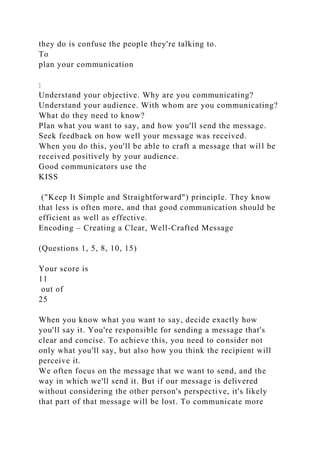 they do is confuse the people they're talking to.
To
plan your communication
:
Understand your objective. Why are you communicating?
Understand your audience. With whom are you communicating?
What do they need to know?
Plan what you want to say, and how you'll send the message.
Seek feedback on how well your message was received.
When you do this, you'll be able to craft a message that will be
received positively by your audience.
Good communicators use the
KISS
("Keep It Simple and Straightforward") principle. They know
that less is often more, and that good communication should be
efficient as well as effective.
Encoding – Creating a Clear, Well-Crafted Message
(Questions 1, 5, 8, 10, 15)
Your score is
11
out of
25
When you know what you want to say, decide exactly how
you'll say it. You're responsible for sending a message that's
clear and concise. To achieve this, you need to consider not
only what you'll say, but also how you think the recipient will
perceive it.
We often focus on the message that we want to send, and the
way in which we'll send it. But if our message is delivered
without considering the other person's perspective, it's likely
that part of that message will be lost. To communicate more
 