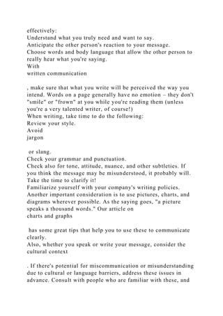 effectively:
Understand what you truly need and want to say.
Anticipate the other person's reaction to your message.
Choose words and body language that allow the other person to
really hear what you're saying.
With
written communication
, make sure that what you write will be perceived the way you
intend. Words on a page generally have no emotion – they don't
"smile" or "frown" at you while you're reading them (unless
you're a very talented writer, of course!)
When writing, take time to do the following:
Review your style.
Avoid
jargon
or slang.
Check your grammar and punctuation.
Check also for tone, attitude, nuance, and other subtleties. If
you think the message may be misunderstood, it probably will.
Take the time to clarify it!
Familiarize yourself with your company's writing policies.
Another important consideration is to use pictures, charts, and
diagrams wherever possible. As the saying goes, "a picture
speaks a thousand words." Our article on
charts and graphs
has some great tips that help you to use these to communicate
clearly.
Also, whether you speak or write your message, consider the
cultural context
. If there's potential for miscommunication or misunderstanding
due to cultural or language barriers, address these issues in
advance. Consult with people who are familiar with these, and
 