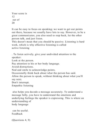 Your score is
12
out of
20
It can be easy to focus on speaking; we want to get our points
out there, because we usually have lots to say. However, to be a
great communicator, you also need to step back, let the other
person talk, and just listen.
This doesn't mean that you should be passive. Listening is hard
work, which is why effective listening is called
active listening
. To listen actively, give your undivided attention to the
speaker:
Look at the person.
Pay attention to his or her body language.
Avoid distractions.
Nod and smile to acknowledge points.
Occasionally think back about what the person has said.
Allow the person to speak, without thinking about what you'll
say next.
Don't interrupt.
Empathic listening
also helps you decode a message accurately. To understand a
message fully, you have to understand the emotions and
underlying feelings the speaker is expressing. This is where an
understanding of
body language
can be useful.
Feedback
(Questions 4, 9)
 