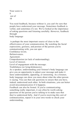 Your score is
8
out of
10
You need feedback, because without it, you can't be sure that
people have understood your message. Sometimes feedback is
verbal, and sometimes it's not. We've looked at the importance
of asking questions and listening carefully. However, feedback
through
body language
is perhaps the most important source of clues to the
effectiveness of your communication. By watching the facial
expressions, gestures, and posture of the person you're
communicating with, you can spot:
Confidence levels.
Defensiveness.
Agreement.
Comprehension (or lack of understanding).
Level of interest.
Level of engagement with the message.
Truthfulness (or lying/dishonesty).
As a speaker, understanding your listener's body language can
give you an opportunity to adjust your message and make it
more understandable, appealing, or interesting. As a listener,
body language can show you more about what the other person
is saying. You can then ask questions to ensure that you have,
indeed, understood each other. In both situations, you can better
avoid miscommunication if it happens.
Feedback can also be formal. If you're communicating
something really important, it can often be worth asking
questions of the person you're talking to to make sure that
they've understood fully. And if you're receiving this sort of
communication, repeat it in your own words to check your
understanding.
 