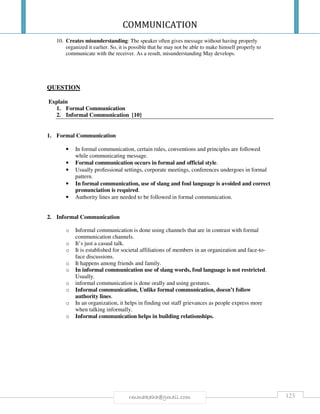 COMMUNICATION
123rmmakaha@gmail.com
10. Creates misunderstanding: The speaker often gives message without having properly
organized it earlier. So, it is possible that he may not be able to make himself properly to
communicate with the receiver. As a result, misunderstanding May develops.
QUESTION
Explain
1. Formal Communication
2. Informal Communication [10]
1. Formal Communication
• In formal communication, certain rules, conventions and principles are followed
while communicating message.
• Formal communication occurs in formal and official style.
• Usually professional settings, corporate meetings, conferences undergoes in formal
pattern.
• In formal communication, use of slang and foul language is avoided and correct
pronunciation is required.
• Authority lines are needed to be followed in formal communication.
2. Informal Communication
o Informal communication is done using channels that are in contrast with formal
communication channels.
o It’s just a casual talk.
o It is established for societal affiliations of members in an organization and face-to-
face discussions.
o It happens among friends and family.
o In informal communication use of slang words, foul language is not restricted.
Usually.
o informal communication is done orally and using gestures.
o Informal communication, Unlike formal communication, doesn’t follow
authority lines.
o In an organization, it helps in finding out staff grievances as people express more
when talking informally.
o Informal communication helps in building relationships.
 