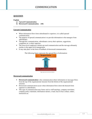 COMMUNICATION
125rmmakaha@gmail.com
QUESTION
Explain
a) Upward Communication
b) Downward Communication. [10]
Upward Communication
• When information flows form subordinated to superiors, it is called upward
communication.
• The purpose of upward communication is to provide information to the managers from
subordinates.
• Through this communication, subordinates convey their opinions, suggestions,
complaints etc. to their superiors.
• The lower-level employees initiate up-ward communication and the message ultimately
reaches to the upper-level management.
• It may take place in the form of feedback of downward communication.
The following figure represents the upward flow of information:
Downward communication
• Downward communication is the communication where information or messages flows
from the top of the organizational structure from the bottom of the organizational
structure.
• Downward communication occurs when information flows down the hierarch form
superiors to subordinates.
• This type of communication may forms such as staff meetings, company newsletter,
company policy statement, information memos, e-mail, face-to-face contact, orders,
instruction etc.
 