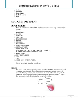 COMPUTER &COMMUNICATION SKILLS
15rmmakaha@gmail.com
2) Fit for use
3) Accessible
4) Cost effective
5) Understandable
6) Time
COMPUTER EQUIPMENT
INPUT DEVICES
These are some devices that feed data into the computer for processing. Some examples
include:-
1. KEYBOARD
2. MOUSE
3. TRACKBALL
4. LIGHT PEN
5. TOUCH SCREEN
6. MODEM
7. SCANNER
8. MICROPHONE
9. BAR CODE READER
10. DIGITAL CAMERA
11. VIDEO DIGITISER
12. MAGNETIC INK CHARACTER RECOGNITION (MICR)
13. MAGNETC STRIPS OR STRIPES READER
14. KEY TO DISK
15. GRAPHICS TABLET
16. OCR
17. OMR
18. VOICE RECOGNITION SYSTEM
Storage devices can be used as input devices
MOUSE
The mouse is both input and pointing device. It is a hand held device with a rotating ball
(trackball) underneath and Left & Right buttons, which enable the user to move the
cursor (the blinking item on your screen) around the screen and to click on objects. The
trackball is made from a ball in a socket, which is used to move the cursor on a screen.
The cursor moves in the direction the ball moves as it is rolled.
 