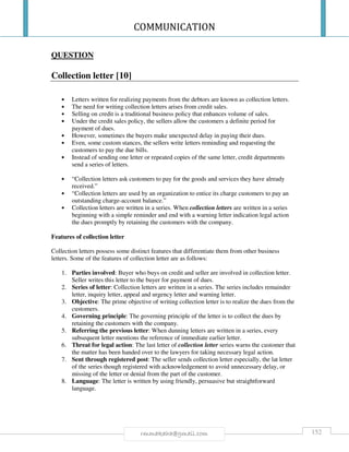 COMMUNICATION
152rmmakaha@gmail.com
QUESTION
Collection letter [10]
• Letters written for realizing payments from the debtors are known as collection letters.
• The need for writing collection letters arises from credit sales.
• Selling on credit is a traditional business policy that enhances volume of sales.
• Under the credit sales policy, the sellers allow the customers a definite period for
payment of dues.
• However, sometimes the buyers make unexpected delay in paying their dues.
• Even, some custom stances, the sellers write letters reminding and requesting the
customers to pay the due bills.
• Instead of sending one letter or repeated copies of the same letter, credit departments
send a series of letters.
• “Collection letters ask customers to pay for the goods and services they have already
received.”
• “Collection letters are used by an organization to entice its charge customers to pay an
outstanding charge-account balance.”
• Collection letters are written in a series. When collection letters are written in a series
beginning with a simple reminder and end with a warning letter indication legal action
the dues promptly by retaining the customers with the company.
Features of collection letter
Collection letters possess some distinct features that differentiate them from other business
letters. Some of the features of collection letter are as follows:
1. Parties involved: Buyer who buys on credit and seller are involved in collection letter.
Seller writes this letter to the buyer for payment of dues.
2. Series of letter: Collection letters are written in a series. The series includes remainder
letter, inquiry letter, appeal and urgency letter and warning letter.
3. Objective: The prime objective of writing collection letter is to realize the dues from the
customers.
4. Governing principle: The governing principle of the letter is to collect the dues by
retaining the customers with the company.
5. Referring the previous letter: When dunning letters are written in a series, every
subsequent letter mentions the reference of immediate earlier letter.
6. Threat for legal action: The last letter of collection letter series warns the customer that
the matter has been handed over to the lawyers for taking necessary legal action.
7. Sent through registered post: The seller sends collection letter especially, the lat letter
of the series though registered with acknowledgement to avoid unnecessary delay, or
missing of the letter or denial from the part of the customer.
8. Language: The letter is written by using friendly, persuasive but straightforward
language.
 
