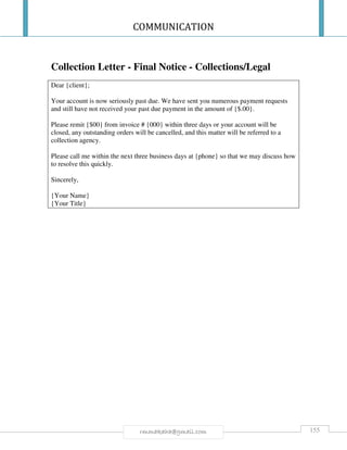 COMMUNICATION
155rmmakaha@gmail.com
Collection Letter - Final Notice - Collections/Legal
Dear {client};
Your account is now seriously past due. We have sent you numerous payment requests
and still have not received your past due payment in the amount of {$.00}.
Please remit {$00} from invoice # {000} within three days or your account will be
closed, any outstanding orders will be cancelled, and this matter will be referred to a
collection agency.
Please call me within the next three business days at {phone} so that we may discuss how
to resolve this quickly.
Sincerely,
{Your Name}
{Your Title}
 