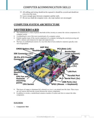 COMPUTER &COMMUNICATION SKILLS
32rmmakaha@gmail.com
15. All cabling and wiring should not be exposed; it should be covered and should not
criss cross the room.
16. Leave enough space between computers and the walls.
17. Do not use chalk the computer room , dry wipe markers are encouraged.
COMPUTER SYSTEM ARCHITECTURE
MOTHERBOARD
• The motherboard is a sheet of plastic that holds all the circuitry to connect the various components of a
computer system
• A motherboard is one of the most essential parts of a computer system.
• It holds together many of the crucial components of a computer, including the central processing unit
(CPU), memory and connectors for input and output devices.
• The base of a motherboard consists of a very firm sheet of non-conductive material, typically some
sort of rigid plastic.
• Thin layers of copper or aluminum foil, referred to as traces, are printed onto this sheet. These traces
are very narrow and form the circuits between the various components.
• In addition to circuits, a motherboard contains a number of sockets and slots to connect the other
components.
FUNCTIONS
1. Components' Hub
 