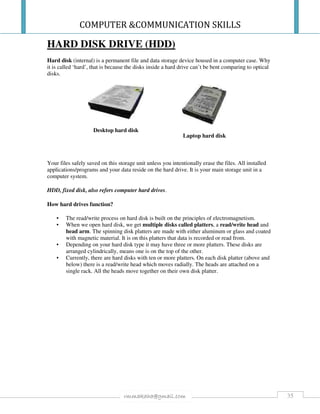 COMPUTER &COMMUNICATION SKILLS
35rmmakaha@gmail.com
HARD DISK DRIVE (HDD)
Hard disk (internal) is a permanent file and data storage device housed in a computer case. Why
it is called ‘hard’, that is because the disks inside a hard drive can’t be bent comparing to optical
disks.
Desktop hard disk
Laptop hard disk
Your files safely saved on this storage unit unless you intentionally erase the files. All installed
applications/programs and your data reside on the hard drive. It is your main storage unit in a
computer system.
HDD, fixed disk, also refers computer hard drives.
How hard drives function?
• The read/write process on hard disk is built on the principles of electromagnetism.
• When we open hard disk, we get multiple disks called platters, a read/write head and
head arm. The spinning disk platters are made with either aluminum or glass and coated
with magnetic material. It is on this platters that data is recorded or read from.
• Depending on your hard disk type it may have three or more platters. These disks are
arranged cylindrically, means one is on the top of the other.
• Currently, there are hard disks with ten or more platters. On each disk platter (above and
below) there is a read/write head which moves radially. The heads are attached on a
single rack. All the heads move together on their own disk platter.
 