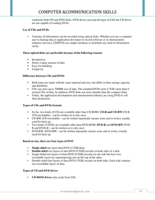COMPUTER &COMMUNICATION SKILLS
40rmmakaha@gmail.com
read/write both CD and DVD disks. DVD drives can read all types of CDs but CD drives
are not capable of reading DVDs.
Use of CDs and DVDs
• Varieties of information can be recorded using optical disks. Whether you are a computer
user to backup data or application developer to record software or in entertainment
industry (movies), CD/DVDs are simple mediums to distribute any kind of information
easily.
These optical disks are preferable because of the following reasons:
• Inexpensive
• Stores a large amount of data
• Easy for handling
• Longevity
Difference between CDs and DVDs
• Both types are made with the same material and size, but differ in their storage capacity
and durability.
• CDs can store up to 700MB size of data. The standard DVDs store 4.7GB, more than 6
normal CDs of data. In addition, DVD disks are more durable than the compact disks.
• Today, the application development and entertainment industry are using DVD to sell
their production.
Types of CDs and DVDs formats
• So far, two kinds of CDs are available other than CD-ROM: CD-R and CD-RW CD-R
(CD-recordable) - can be written on it only once.
• CD-RW (CD-rewritable) - can be written repeatedly (means erase and re-write), usually
used for back up.
• Two kinds of DVDs are available other than DVD-ROM: DVD-R and DVD-RW DVD-
R and DVD+R - can be written on it only once.
• DVD-RW, DVD+RW - can be written repeatedly (means erase and re-write), usually
used for back up.
Based on size, there are four types of DVD
• Single-sided one layer data DVD (4.7GB data)
• Double-sided two layers of data DVD (9.5GB) records on both sides of a disk.
• Single-Sided two layers of data DVD (8.5GB) records on one side but have two
recordable layers by superimposing one on the top of the other.
• Double-sided four layers of data DVD (17GB) records on both sides. Each side contains
two recordable layers of data.
Types of CD and DVD drives
• CD-ROM drives only reads from CDs.
 