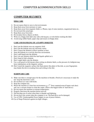 COMPUTER &COMMUNICATION SKILLS
45rmmakaha@gmail.com
COMPUTER SECURITY
DISK CARE
1) Do not expose them to sun or a hot environment.
2) Keep them away from moisture or water.
3) Keep them away from magnetic fields i.e. Phones, tops of some monitors, magnetized items etc..
4) Do not touch the actual tape.
5) Keep them away from dust.
6) Do not place heavy objects on them.
7) Write on a floppy disk label only with a felt-tip pen, or write before sticking the label
8) Avoid using rubber bands, paper clips and erasers on floppy disks
CARE AND HANDLING OF A FLOPPY DISKETTE
1. Don’t put the diskette near any magnetic field.
2. Don’t put the diskette near any electronic motor.
3. Don’t expose the diskette to direct sunshine or heat.
4. Store the diskette in a cool dry dust-free environment.
5. Don’t spill liquid onto the diskette.
6. Don’t use any diskette which has had liquids spilled on it.
7. Don’t bend or fold a diskette.
8. Don’t staple labels onto the diskette.
9. Use a soft pencil or felt-tip pen when writing on diskette labels, as the pressure of a ballpoint may
leave indentations on the magnetic surface.
10. Don’t touch the magnetic surface (the black plastic like plate) of the disk, as your fingerprints
may hinder the drive in reading from and writing to the disk
HARDWARE CARE
1) Make sure there is enough space for the machines to breathe. (Fresh air is necessary to make the
fan keep the electronics cool).
2) Do not block air vents with books.
3) Keep the computer dry.
4) House the machine in a dust free environment e.g. 1ST
floor carpeted-room (Carpets suck dust)
and, use a vacuum cleaner to clean the carpet. (Dust is the biggest killer of hard drives).
5) Do not expose the machine to extreme temperatures.
6) Properly shut down the machine before turn-off.
7) Pull the plug out of socket when there is thunder and lightning.
8) Do not move the system when the computer is on. The hard drive can be damaged.
9) Use of UPS- Uninterruptible Power Supply in case of power failures,
10) Use of Surge Protectors against too high voltages.
 