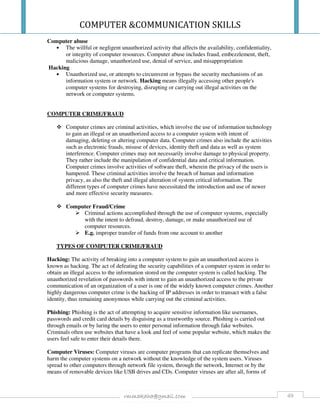 COMPUTER &COMMUNICATION SKILLS
49rmmakaha@gmail.com
Computer abuse
• The willful or negligent unauthorized activity that affects the availability, confidentiality,
or integrity of computer resources. Computer abuse includes fraud, embezzlement, theft,
malicious damage, unauthorized use, denial of service, and misappropriation
Hacking
• Unauthorized use, or attempts to circumvent or bypass the security mechanisms of an
information system or network. Hacking means illegally accessing other people's
computer systems for destroying, disrupting or carrying out illegal activities on the
network or computer systems.
COMPUTER CRIME/FRAUD
Computer crimes are criminal activities, which involve the use of information technology
to gain an illegal or an unauthorized access to a computer system with intent of
damaging, deleting or altering computer data. Computer crimes also include the activities
such as electronic frauds, misuse of devices, identity theft and data as well as system
interference. Computer crimes may not necessarily involve damage to physical property.
They rather include the manipulation of confidential data and critical information.
Computer crimes involve activities of software theft, wherein the privacy of the users is
hampered. These criminal activities involve the breach of human and information
privacy, as also the theft and illegal alteration of system critical information. The
different types of computer crimes have necessitated the introduction and use of newer
and more effective security measures.
Computer Fraud/Crime
Criminal actions accomplished through the use of computer systems, especially
with the intent to defraud, destroy, damage, or make unauthorized use of
computer resources.
E.g. improper transfer of funds from one account to another
TYPES OF COMPUTER CRIME/FRAUD
Hacking: The activity of breaking into a computer system to gain an unauthorized access is
known as hacking. The act of defeating the security capabilities of a computer system in order to
obtain an illegal access to the information stored on the computer system is called hacking. The
unauthorized revelation of passwords with intent to gain an unauthorized access to the private
communication of an organization of a user is one of the widely known computer crimes. Another
highly dangerous computer crime is the hacking of IP addresses in order to transact with a false
identity, thus remaining anonymous while carrying out the criminal activities.
Phishing: Phishing is the act of attempting to acquire sensitive information like usernames,
passwords and credit card details by disguising as a trustworthy source. Phishing is carried out
through emails or by luring the users to enter personal information through fake websites.
Criminals often use websites that have a look and feel of some popular website, which makes the
users feel safe to enter their details there.
Computer Viruses: Computer viruses are computer programs that can replicate themselves and
harm the computer systems on a network without the knowledge of the system users. Viruses
spread to other computers through network file system, through the network, Internet or by the
means of removable devices like USB drives and CDs. Computer viruses are after all, forms of
 