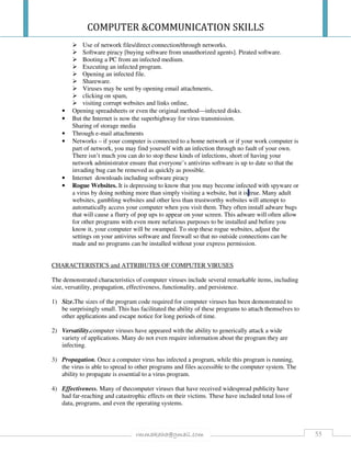 COMPUTER &COMMUNICATION SKILLS
55rmmakaha@gmail.com
Use of network files/direct connection/through networks.
Software piracy [buying software from unauthorized agents]. Pirated software.
Booting a PC from an infected medium.
Executing an infected program.
Opening an infected file.
Shareware.
Viruses may be sent by opening email attachments,
clicking on spam,
visiting corrupt websites and links online,
• Opening spreadsheets or even the original method—infected disks.
• But the Internet is now the superhighway for virus transmission.
Sharing of storage media
• Through e-mail attachments
• Networks – if your computer is connected to a home network or if your work computer is
part of network, you may find yourself with an infection through no fault of your own.
There isn’t much you can do to stop these kinds of infections, short of having your
network administrator ensure that everyone’s antivirus software is up to date so that the
invading bug can be removed as quickly as possible.
• Internet downloads including software piracy
• Rogue Websites. It is depressing to know that you may become infected with spyware or
a virus by doing nothing more than simply visiting a website, but it is true. Many adult
websites, gambling websites and other less than trustworthy websites will attempt to
automatically access your computer when you visit them. They often install adware bugs
that will cause a flurry of pop ups to appear on your screen. This adware will often allow
for other programs with even more nefarious purposes to be installed and before you
know it, your computer will be swamped. To stop these rogue websites, adjust the
settings on your antivirus software and firewall so that no outside connections can be
made and no programs can be installed without your express permission.
CHARACTERISTICS and ATTRIBUTES OF COMPUTER VIRUSES
The demonstrated characteristics of computer viruses include several remarkable items, including
size, versatility, propagation, effectiveness, functionality, and persistence.
1) Size.The sizes of the program code required for computer viruses has been demonstrated to
be surprisingly small. This has facilitated the ability of these programs to attach themselves to
other applications and escape notice for long periods of time.
2) Versatility.computer viruses have appeared with the ability to generically attack a wide
variety of applications. Many do not even require information about the program they are
infecting.
3) Propagation. Once a computer virus has infected a program, while this program is running,
the virus is able to spread to other programs and files accessible to the computer system. The
ability to propagate is essential to a virus program.
4) Effectiveness. Many of thecomputer viruses that have received widespread publicity have
had far-reaching and catastrophic effects on their victims. These have included total loss of
data, programs, and even the operating systems.
 