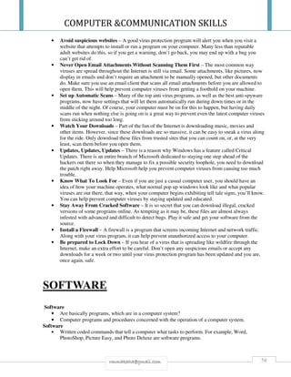 COMPUTER &COMMUNICATION SKILLS
58rmmakaha@gmail.com
• Avoid suspicious websites – A good virus protection program will alert you when you visit a
website that attempts to install or run a program on your computer. Many less than reputable
adult websites do this, so if you get a warning, don’t go back, you may end up with a bug you
can’t get rid of.
• Never Open Email Attachments Without Scanning Them First – The most common way
viruses are spread throughout the Internet is still via email. Some attachments, like pictures, now
display in emails and don’t require an attachment to be manually opened, but other documents
do. Make sure you use an email client that scans all email attachments before you are allowed to
open them. This will help prevent computer viruses from getting a foothold on your machine.
• Set up Automatic Scans – Many of the top anti virus programs, as well as the best anti-spyware
programs, now have settings that will let them automatically run during down times or in the
middle of the night. Of course, your computer must be on for this to happen, but having daily
scans run when nothing else is going on is a great way to prevent even the latest computer viruses
from sticking around too long.
• Watch Your Downloads – Part of the fun of the Internet is downloading music, movies and
other items. However, since these downloads are so massive, it can be easy to sneak a virus along
for the ride. Only download these files from trusted sites that you can count on, or, at the very
least, scan them before you open them.
• Updates, Updates, Updates – There is a reason why Windows has a feature called Critical
Updates. There is an entire branch of Microsoft dedicated to staying one step ahead of the
hackers out there so when they manage to fix a possible security loophole, you need to download
the patch right away. Help Microsoft help you prevent computer viruses from causing too much
trouble.
• Know What To Look For – Even if you are just a casual computer user, you should have an
idea of how your machine operates, what normal pop up windows look like and what popular
viruses are out there, that way, when your computer begins exhibiting tell tale signs, you’ll know.
You can help prevent computer viruses by staying updated and educated.
• Stay Away From Cracked Software – It is so secret that you can download illegal, cracked
versions of some programs online. As tempting as it may be, these files are almost always
infested with advanced and difficult to detect bugs. Play it safe and get your software from the
source.
• Install a Firewall – A firewall is a program that screens incoming Internet and network traffic.
Along with your virus program, it can help prevent unauthorized access to your computer.
• Be prepared to Lock Down – If you hear of a virus that is spreading like wildfire through the
Internet, make an extra effort to be careful. Don’t open any suspicious emails or accept any
downloads for a week or two until your virus protection program has been updated and you are,
once again, safe.
SOFTWARE
Software
• Are basically programs, which are in a computer system?
• Computer programs and procedures concerned with the operation of a computer system.
Software
• Written coded commands that tell a computer what tasks to perform. For example, Word,
PhotoShop, Picture Easy, and Photo Deluxe are software programs.
 