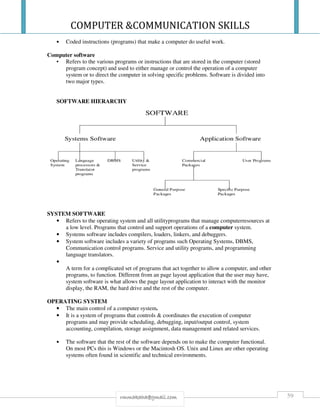 COMPUTER &COMMUNICATION SKILLS
59rmmakaha@gmail.com
• Coded instructions (programs) that make a computer do useful work.
Computer software
• Refers to the various programs or instructions that are stored in the computer (stored
program concept) and used to either manage or control the operation of a computer
system or to direct the computer in solving specific problems. Software is divided into
two major types.
SOFTWARE HIERARCHY
SYSTEM SOFTWARE
• Refers to the operating system and all utilityprograms that manage computerresources at
a low level. Programs that control and support operations of a computer system.
• Systems software includes compilers, loaders, linkers, and debuggers.
• System software includes a variety of programs such Operating Systems, DBMS,
Communication control programs. Service and utility programs, and programming
language translators.
•
A term for a complicated set of programs that act together to allow a computer, and other
programs, to function. Different from an page layout application that the user may have,
system software is what allows the page layout application to interact with the monitor
display, the RAM, the hard drive and the rest of the computer.
OPERATING SYSTEM
• The main control of a computer system.
• It is a system of programs that controls & coordinates the execution of computer
programs and may provide scheduling, debugging, input/output control, system
accounting, compilation, storage assignment, data management and related services.
• The software that the rest of the software depends on to make the computer functional.
On most PCs this is Windows or the Macintosh OS. Unix and Linux are other operating
systems often found in scientific and technical environments.
 
