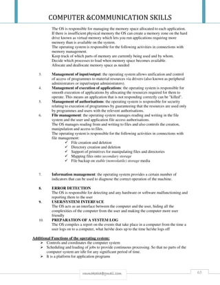 COMPUTER &COMMUNICATION SKILLS
65rmmakaha@gmail.com
The OS is responsible for managing the memory space allocated to each application.
If there is insufficient physical memory the OS can create a memory zone on the hard
drive known as virtual memory which lets you run applications requiring more
memory than is available on the system.
The operating system is responsible for the following activities in connections with
memory management.
Keep track of which parts of memory are currently being used and by whom.
Decide which processes to load when memory space becomes available.
Allocate and deallocate memory space as needed
3. Management of input/output: the operating system allows unification and control
of access of programmes to material resources via drivers (also known as peripheral
administrators or input/output administrators).
4. Management of execution of applications: the operating system is responsible for
smooth execution of applications by allocating the resources required for them to
operate. This means an application that is not responding correctly can be "killed".
5. Management of authorisations: the operating system is responsible for security
relating to execution of programmes by guaranteeing that the resources are used only
by programmes and users with the relevent authorisations.
6. File management: the operating system manages reading and writing in the file
system and the user and application file access authorisations.
The OS manages reading from and writing to files and also controls the creation,
manipulation and access to files.
The operating system is responsible for the following activities in connections with
file management:
File creation and deletion
Directory creation and deletion
Support of primitives for manipulating files and directories
Mapping files onto secondary storage
File backup on stable (nonvolatile) storage media
7. Information management: the operating system provides a certain number of
indicators that can be used to diagnose the correct operation of the machine.
8. ERROR DETECTION
The OS is responsible for detecting and any hardware or software malfunctioning and
reporting them to the user
9. USER/SYSTEM INTERFACE
The OS acts as an interface between the computer and the user, hiding all the
complexities of the computer from the user and making the computer more user
friendly
10. PREPARATION OF A SYSTEM LOG
The OS compiles a report on the events that take place in a computer from the time a
user logs on to a computer, what he/she does up to the time he/she logs off
Additional Functions of the operating system:
Controls and coordinates the computer system
Scheduling and loading of jobs to provide continuous processing. So that no parts of the
computer system are idle for any significant period of time.
It is a platform for application programs
 