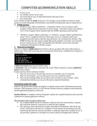 COMPUTER &COMMUNICATION SKILLS
68rmmakaha@gmail.com
• be easy to use
• use suitable colours for key areas
• use words that are easy to understand aimed at the type of user
• have online help
It also should consider the needs of the users. For example, young children are likely to prefer
pictures to words and people with disabilities may benefit from particular input or output devices
3. WIMP interface
• Windows, Icons, Menus and Pointer - a method by which a user can interact with a
computer without having to learn lots of special words - it provides a much more intuitive
'view' of the computer and its facilities than non-WIMP operating systems provide
• "Windows, /images/, Menus and Pointer", or "Windows, /images/, Mouse and Pull-down
menus" This is a graphical interface which makes access to computers much more
straightforward and intuitive than the main alternative, the command-line interface. The
WIMP interface has been used on Apple Macintosh computers since they were invented,
and are coming into use on PCs through Microsoft Windows and on Unix and other
workstations through the X Window system.
4. Menu driven interfaces
The user is offered a simple menu from which to choose an option. One menu often leads to a
further menu. Part of the screen may have an instruction followed by a numbered list of options to
choose from:
A full screen menu takes up most of the screen.
A menu bar is the set of options at the top of the screen. When an option is chosen a pull down
menu may be offered.
Features of menu driven interfaces include:
• They are easy to use as the user does not have to remember sets of commands.
• They are user friendly - you can often guess your way around the options.
• They can be irritating if there are too many levels of menus to move around - with a
command line interface you can go to the option required immediately.
SYSTEM SOFTWARE
consists of programs that manage and support a computer system and its information processing
activities. These programs serve as a vital software interface between computer system hardware
and the application programs of end users.
System software is computer software designed to operate the computer hardware and to provide
a platform for running application software.
The most basic types of system software are:
• The computer BIOS and device firmware, which provide basic functionality to operate
and control the hardware connected to or built into the computer.
• The operating system (prominent examples being Microsoft Windows, Mac OS X and
Linux), which allows the parts of a computer to work together by performing tasks like
transferring data between memory and disks or rendering output onto a display device. It
also provides a platform to run high-level system software and application software.
 