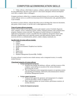 COMPUTER &COMMUNICATION SKILLS
69rmmakaha@gmail.com
• Utility software, which helps to analyze, configure, optimize and maintain the computer.
In some publications, the term system software is also used to designate software development
tools (like a compiler, linker or debugger).
Computer purchasers seldom buy a computer primarily because of its system software. Rather,
system software serves as a useful (even necessary) level of infrastructure code, generally built-in
or pre-installed.
In contrast to system software, software that allows users to do things like create text documents,
play games, listen to music, or surf the web is called application software.
Types of system software programs
System software helps use the operating system and computer system. It includes diagnostic
tools, compilers, servers, windowing systems, utilities, language translator, data communication
programs, database systems and more. The purpose of system software is to insulate the
applications programmer as much as possible from the complexity and specific details of the
particular computer being used, especially memory and other hardware features, and such
accessory devices as communications, printers, readers, displays, keyboards, etc.
Specific kinds of system software include:
• Loaders
• Linkers
• Utility software
• Desktop environment / Graphical user interface
• Shells
• BIOS
• Hypervisors
• Boot loaders
• Database Management Systems(SQL, NoSQL)
If system software is stored on non-volatile memory such as integrated circuits, it is usually
termed firmware.
3 functional categories of system software
System management programs
Programs that manage the hardware, software, and data resources of the
computer system during its execution of the various information
processing jobs of users.
The most important system management programs are operating systems
and operating environments, followed by telecommunications monitors
& Database Management Systems.
System support programs
Programs that support the operations and management of a computer
system by providing a variety of support services.
Major support programs are system utilities, performance monitors, &
security monitors.
System development programs
 